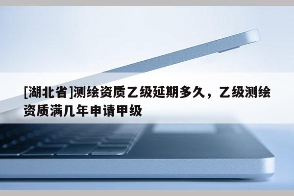 [湖北省]測(cè)繪資質(zhì)乙級(jí)延期多久，乙級(jí)測(cè)繪資質(zhì)滿幾年申請(qǐng)甲級(jí)