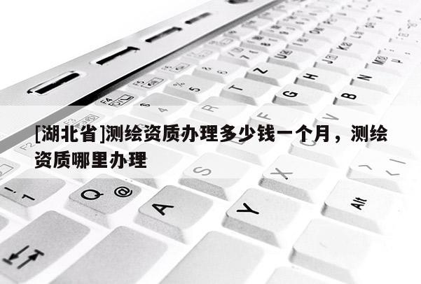 [湖北省]測繪資質(zhì)辦理多少錢一個月，測繪資質(zhì)哪里辦理