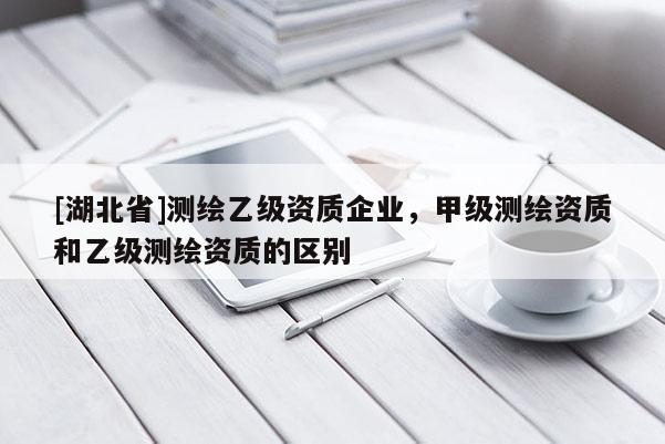 [湖北省]測繪乙級資質(zhì)企業(yè)，甲級測繪資質(zhì)和乙級測繪資質(zhì)的區(qū)別