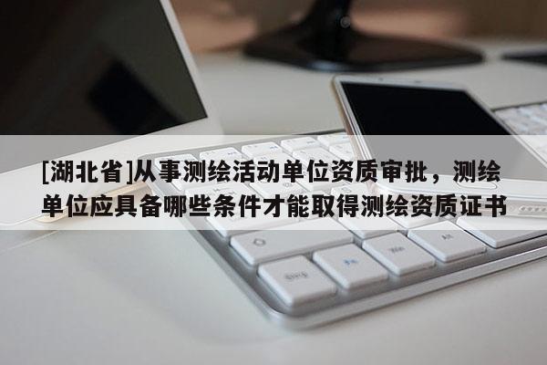 [湖北省]從事測(cè)繪活動(dòng)單位資質(zhì)審批，測(cè)繪單位應(yīng)具備哪些條件才能取得測(cè)繪資質(zhì)證書
