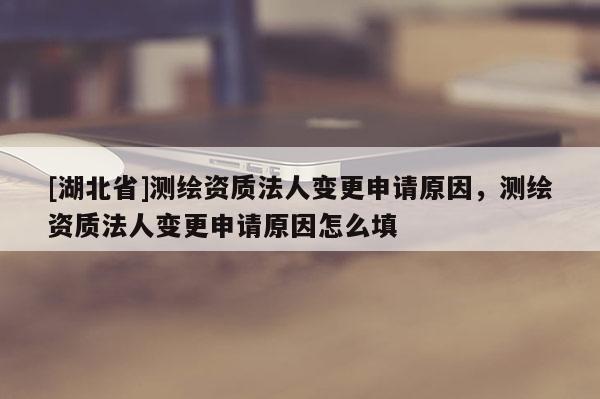 [湖北省]測繪資質(zhì)法人變更申請原因，測繪資質(zhì)法人變更申請原因怎么填