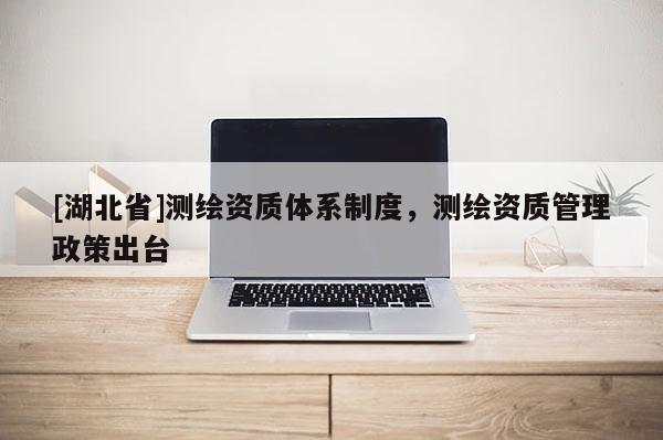 [湖北省]測繪資質(zhì)體系制度，測繪資質(zhì)管理政策出臺