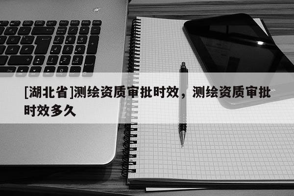 [湖北省]測繪資質(zhì)審批時(shí)效，測繪資質(zhì)審批時(shí)效多久