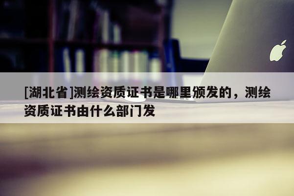[湖北省]測繪資質(zhì)證書是哪里頒發(fā)的，測繪資質(zhì)證書由什么部門發(fā)