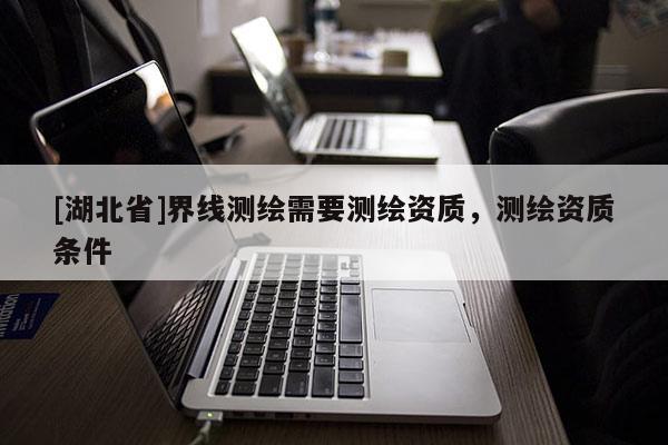 [湖北省]界線測(cè)繪需要測(cè)繪資質(zhì)，測(cè)繪資質(zhì)條件