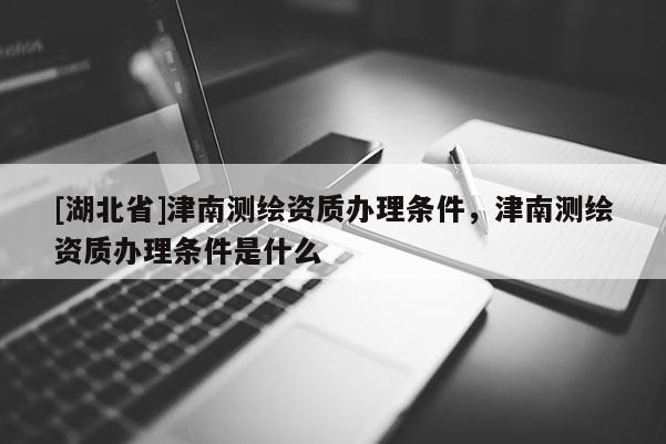 [湖北省]津南測繪資質(zhì)辦理條件，津南測繪資質(zhì)辦理條件是什么