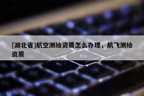 [湖北省]航空測繪資質(zhì)怎么辦理，航飛測繪資質(zhì)