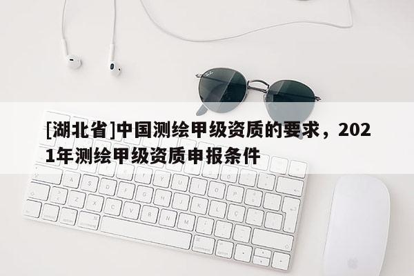 [湖北省]中國(guó)測(cè)繪甲級(jí)資質(zhì)的要求，2021年測(cè)繪甲級(jí)資質(zhì)申報(bào)條件
