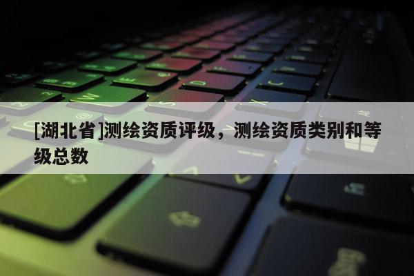 [湖北省]測繪資質(zhì)評級，測繪資質(zhì)類別和等級總數(shù)