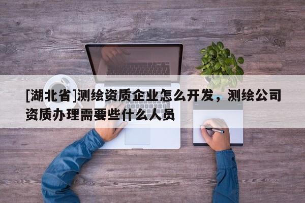 [湖北省]測(cè)繪資質(zhì)企業(yè)怎么開發(fā)，測(cè)繪公司資質(zhì)辦理需要些什么人員