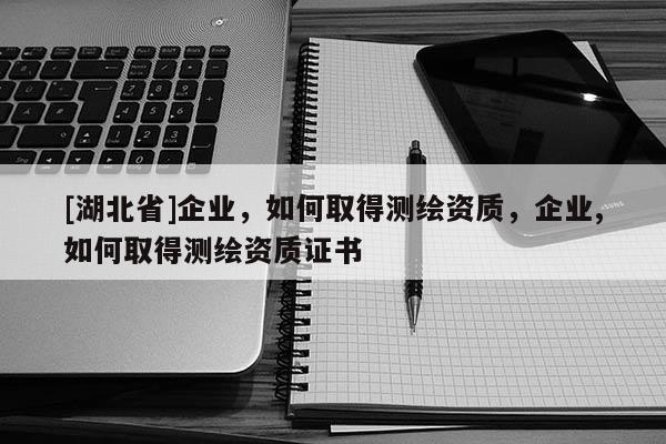 [湖北省]企業(yè)，如何取得測繪資質(zhì)，企業(yè),如何取得測繪資質(zhì)證書