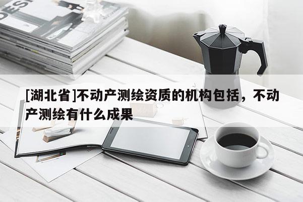 [湖北省]不動(dòng)產(chǎn)測(cè)繪資質(zhì)的機(jī)構(gòu)包括，不動(dòng)產(chǎn)測(cè)繪有什么成果