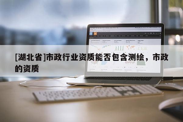 [湖北省]市政行業(yè)資質(zhì)能否包含測繪，市政的資質(zhì)