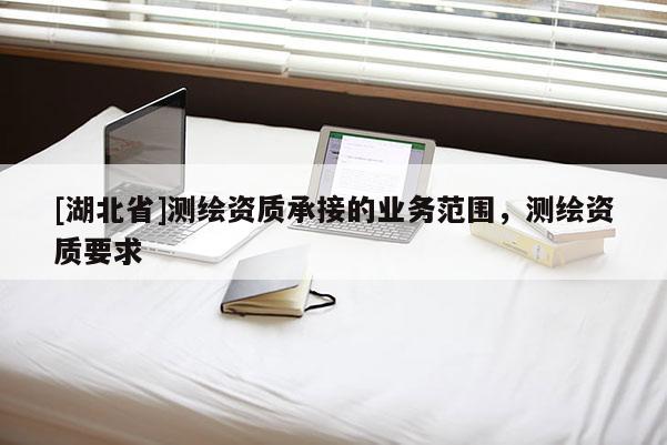 [湖北省]測繪資質(zhì)承接的業(yè)務(wù)范圍，測繪資質(zhì)要求