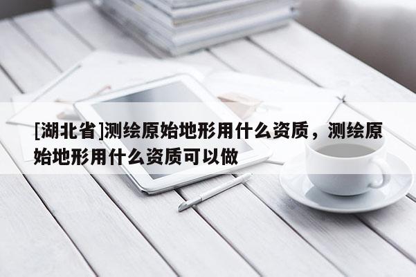 [湖北省]測繪原始地形用什么資質(zhì)，測繪原始地形用什么資質(zhì)可以做