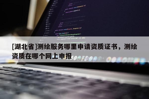 [湖北省]測繪服務(wù)哪里申請資質(zhì)證書，測繪資質(zhì)在哪個網(wǎng)上申報