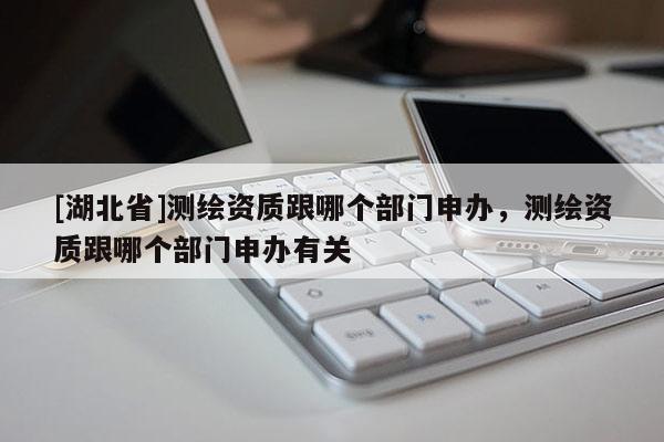 [湖北省]測(cè)繪資質(zhì)跟哪個(gè)部門申辦，測(cè)繪資質(zhì)跟哪個(gè)部門申辦有關(guān)