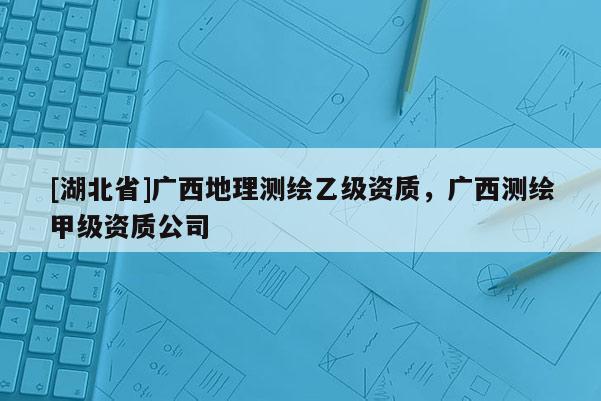 [湖北省]廣西地理測(cè)繪乙級(jí)資質(zhì)，廣西測(cè)繪甲級(jí)資質(zhì)公司