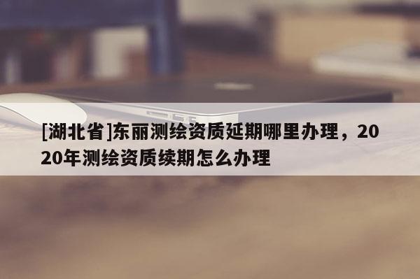 [湖北省]東麗測(cè)繪資質(zhì)延期哪里辦理，2020年測(cè)繪資質(zhì)續(xù)期怎么辦理