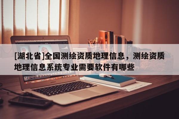 [湖北省]全國(guó)測(cè)繪資質(zhì)地理信息，測(cè)繪資質(zhì)地理信息系統(tǒng)專業(yè)需要軟件有哪些