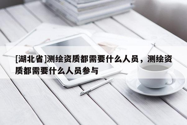 [湖北省]測繪資質都需要什么人員，測繪資質都需要什么人員參與