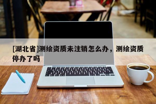 [湖北省]測(cè)繪資質(zhì)未注銷怎么辦，測(cè)繪資質(zhì)停辦了嗎