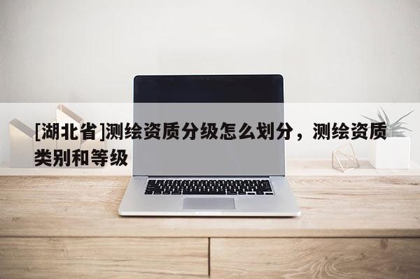 [湖北省]測繪資質(zhì)分級怎么劃分，測繪資質(zhì)類別和等級