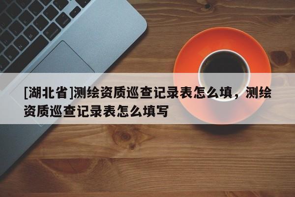 [湖北省]測繪資質(zhì)巡查記錄表怎么填，測繪資質(zhì)巡查記錄表怎么填寫
