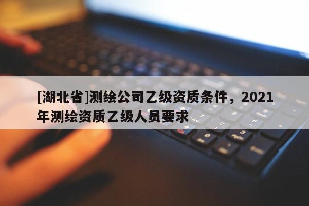 [湖北省]測(cè)繪公司乙級(jí)資質(zhì)條件，2021年測(cè)繪資質(zhì)乙級(jí)人員要求
