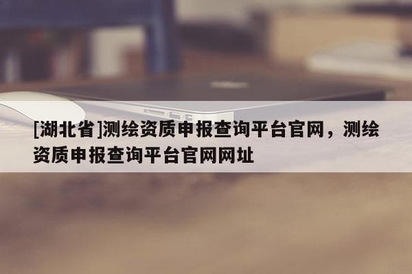 [湖北省]測繪資質(zhì)申報查詢平臺官網(wǎng)，測繪資質(zhì)申報查詢平臺官網(wǎng)網(wǎng)址