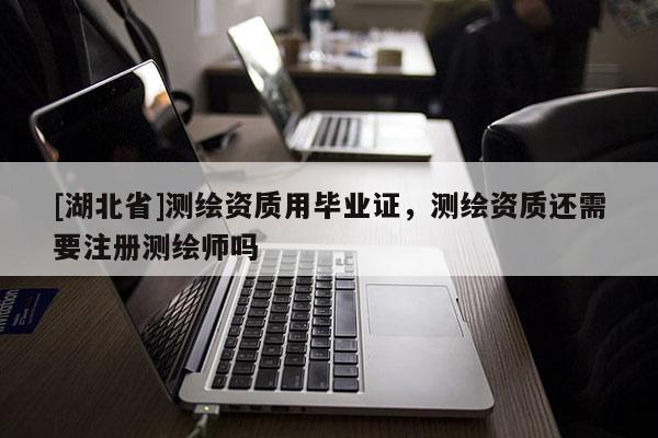 [湖北省]測繪資質(zhì)用畢業(yè)證，測繪資質(zhì)還需要注冊測繪師嗎