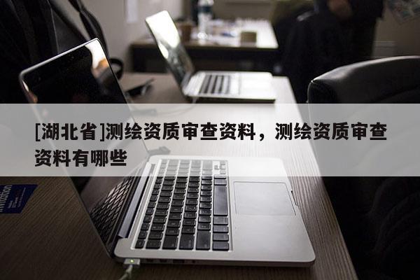 [湖北省]測繪資質(zhì)審查資料，測繪資質(zhì)審查資料有哪些