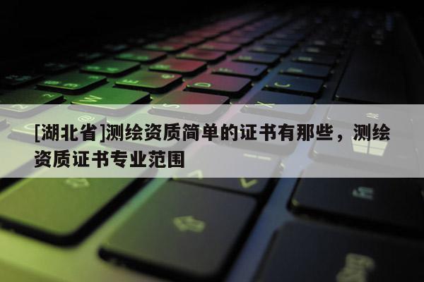 [湖北省]測(cè)繪資質(zhì)簡(jiǎn)單的證書有那些，測(cè)繪資質(zhì)證書專業(yè)范圍