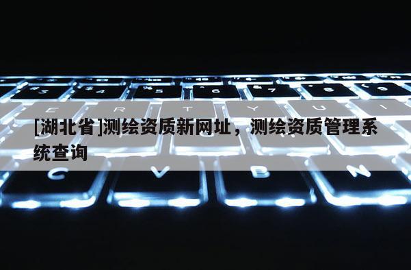 [湖北省]測繪資質(zhì)新網(wǎng)址，測繪資質(zhì)管理系統(tǒng)查詢