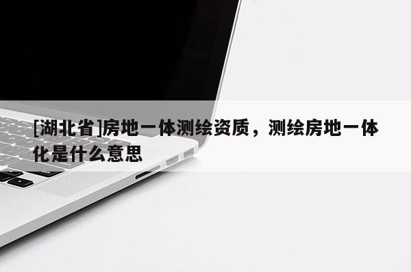 [湖北省]房地一體測繪資質(zhì)，測繪房地一體化是什么意思