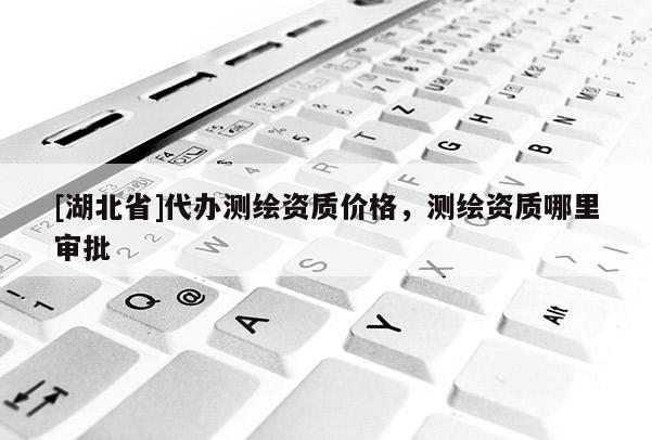 [湖北省]代辦測繪資質(zhì)價格，測繪資質(zhì)哪里審批