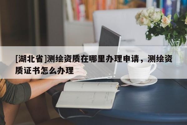 [湖北省]測繪資質(zhì)在哪里辦理申請，測繪資質(zhì)證書怎么辦理
