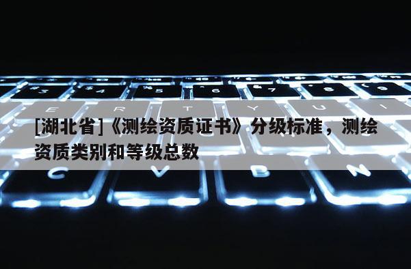 [湖北省]《測繪資質(zhì)證書》分級標(biāo)準(zhǔn)，測繪資質(zhì)類別和等級總數(shù)