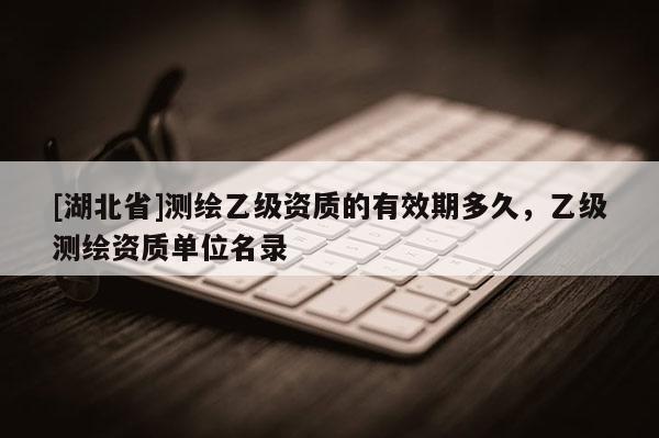 [湖北省]測(cè)繪乙級(jí)資質(zhì)的有效期多久，乙級(jí)測(cè)繪資質(zhì)單位名錄