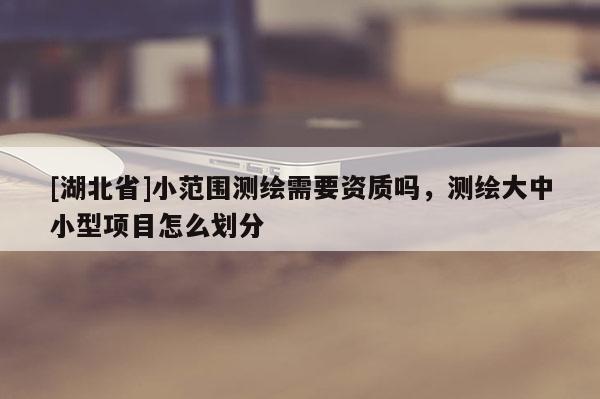 [湖北省]小范圍測繪需要資質(zhì)嗎，測繪大中小型項(xiàng)目怎么劃分