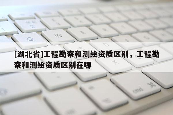 [湖北省]工程勘察和測繪資質(zhì)區(qū)別，工程勘察和測繪資質(zhì)區(qū)別在哪