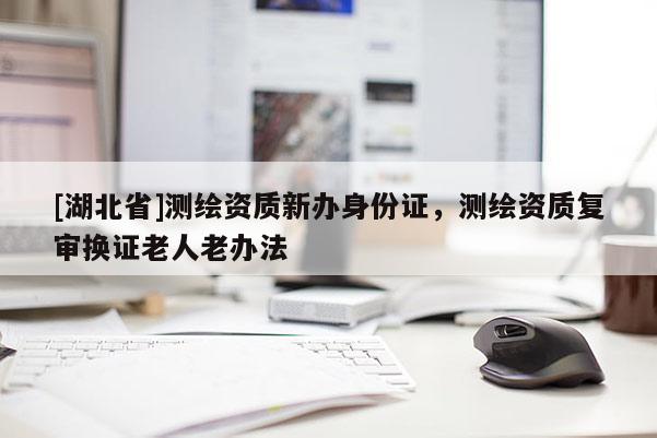 [湖北省]測繪資質(zhì)新辦身份證，測繪資質(zhì)復(fù)審換證老人老辦法
