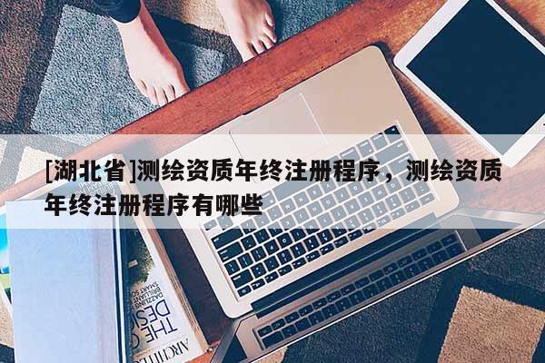 [湖北省]測繪資質(zhì)年終注冊程序，測繪資質(zhì)年終注冊程序有哪些