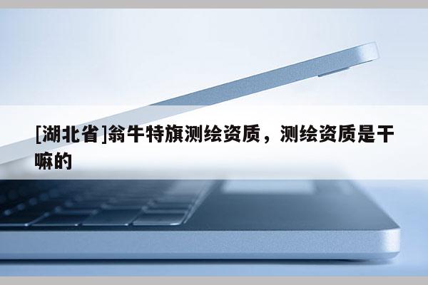 [湖北省]翁牛特旗測繪資質(zhì)，測繪資質(zhì)是干嘛的