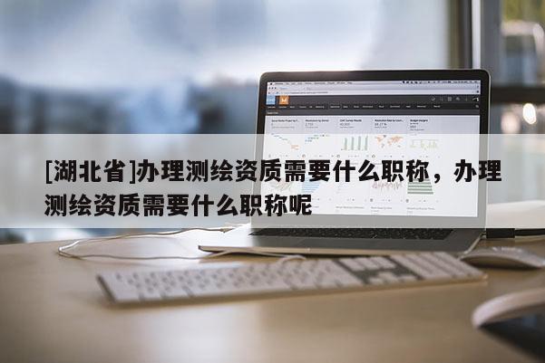 [湖北省]辦理測繪資質(zhì)需要什么職稱，辦理測繪資質(zhì)需要什么職稱呢