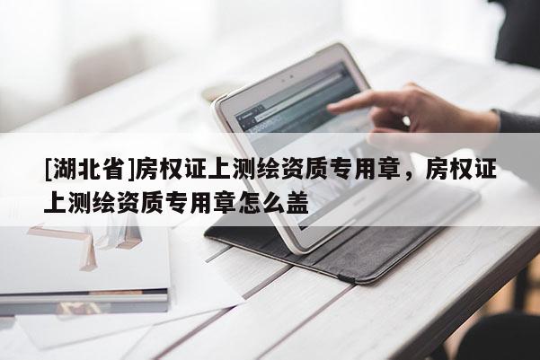 [湖北省]房權(quán)證上測繪資質(zhì)專用章，房權(quán)證上測繪資質(zhì)專用章怎么蓋