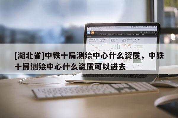 [湖北省]中鐵十局測繪中心什么資質，中鐵十局測繪中心什么資質可以進去