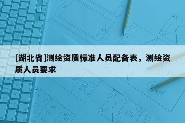 [湖北省]測繪資質(zhì)標(biāo)準(zhǔn)人員配備表，測繪資質(zhì)人員要求