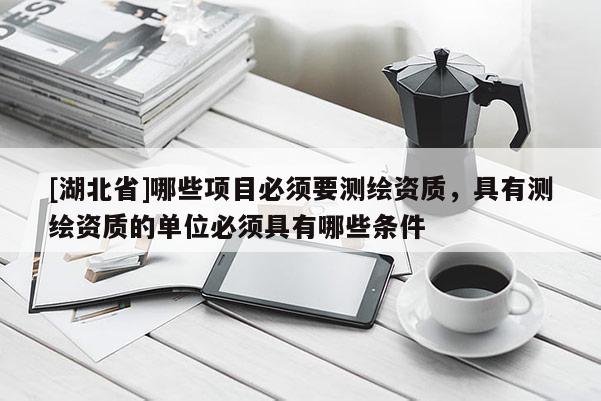 [湖北省]哪些項(xiàng)目必須要測(cè)繪資質(zhì)，具有測(cè)繪資質(zhì)的單位必須具有哪些條件