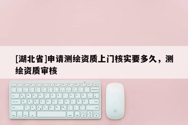 [湖北省]申請測繪資質(zhì)上門核實要多久，測繪資質(zhì)審核